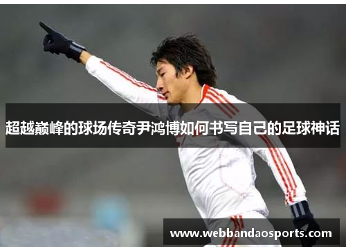 超越巅峰的球场传奇尹鸿博如何书写自己的足球神话