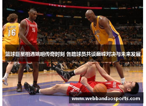 篮球巨星相遇姚明传奇时刻 各路球员共谈巅峰对决与未来发展